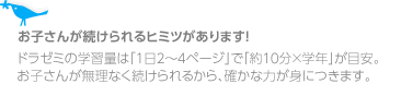 お子さんが続けられるヒミツがあります!
ドラゼミの学習量は「1日2~4ページ」で「約10分×学年」が目安。お子さんが無理なく続けられるから、確かな力が身につきます。