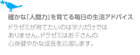 確かな「人間力」を育てる毎日の生活アドバイスドラゼミが育てたいのは学力だけではありません。ドラゼミはお子さんの心身健やかな成長を応援します。