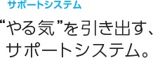 サポートシステム。
“やる気”を引き出す、サポートシステム。
