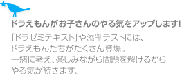 ドラえもんがお子さんのやる気をアップします!「ドラゼミテキスト」や添削テストには、ドラえもんたちがたくさん登場。一緒に考え、楽しみながら問題を解けるからやる気が続きます。