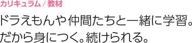 カリキュラム/教材
ドラえもんや仲間たちと一緒に学習。だから身につく。続けられる。
