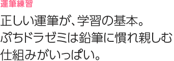 運筆練習
正しい運筆が、学習の基本。ドラゼミは鉛筆に慣れ親しむ仕組みがいっぱい。