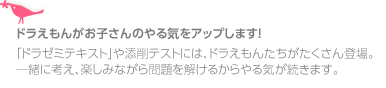 ドラえもんがお子さんのやる気をアップします！
「ドラゼミテキスト」や添削テストには、ドラえもんたちがたくさん登場。
一緒に考え、楽しみながら問題を解けるからやる気が続きます。