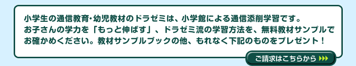 小学館の通信教育、幼児教材のドラゼミは、小学館による通信添削学習です。お子さんの学力を「もっと伸ばす」、ドラゼミ流の学習方法を、無料教材サンプルでお確かめください。もれなく下記のものをプレゼント!ご請求はこちらから