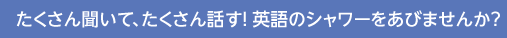 たくさん聞いて、たくさん話す！英語のシャワーをあびませんか？