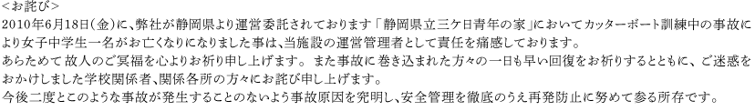 ＜お詫び＞　2010年6月18日（金）に、弊社が静岡県より運営委託されております「静岡県立三ケ日青年の家」においてカッターボート訓練中の事故により女子中学生一名がお亡くなりになりました事は、当施設の運営管理者として責任を痛感しております。あらためて故人のご冥福を心よりお祈り申し上げます。また事故に巻き込まれた方々の一日も早い回復をお祈りするとともに、ご迷惑をおかけしました学校関係者、関係各所の方々にお詫び申し上げます。今後二度とこのような事故が発生することのないよう事故原因を究明し、安全管理を徹底のうえ再発防止に努めて参る所存です。