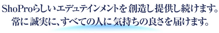 ShoProらしいエデュテインメントを創造し提供し続けます。<br />
常に誠実に、すべての人に気持ちの良さを届けます。