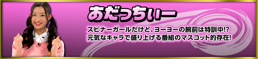 あだっちぃー　スピナーガールだけど、ヨーヨーの腕前は特訓中！？元気なキャラで盛り上げる番組のマスコット的存在！