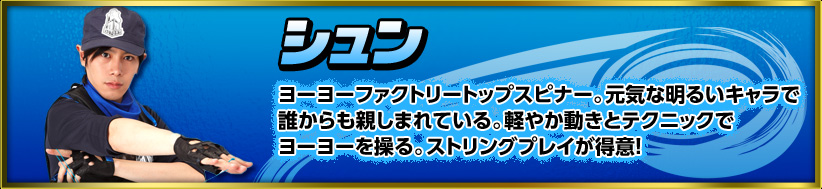 シュン　ヨーヨーファクトリートップスピナー。元気な明るいキャラで誰からも親しまれている。軽やか動きとテクニックでヨーヨーを操る。
ストリングプレイが得意！