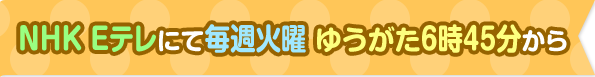 NHK Eテレにて毎週火曜 ゆうがた6時45分から