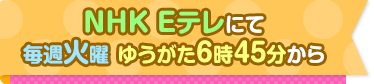 NHK Eテレにて　毎週火曜 ゆうがた６時４５分から