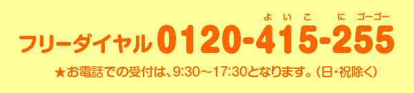 フリーダイヤル 0120-415255 ★お電話での受付は、9:30~17:30となります。(日・祝除)