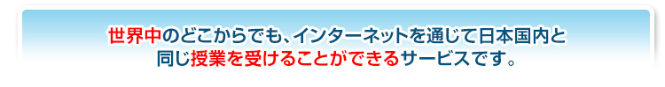 世界中のどこからでも、インターネットを通じて日本国内と同じ授業を受けることができるサービスです。