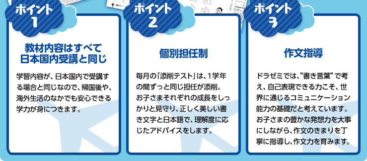 ポイント1:教材内容はすべて日本国内受講と同じ 学習内容が、日本国内で受講する場合と同じなので、帰国後や、海外生活のなかでも安心できる学力が身に付きます。 ポイント2:個別担任制 毎月の「添削テスト」は、1学年の間ずっと同じ担任が添削。お子さまそれぞれの成長をしっかりと見守り、正しく美しい下記文字と日本語で、理解度に応じたアドバイスをします。 ポイント3:作文指導 ドラゼミでは、“書き言葉で考え、自己表現できる力こそ、世界に通じるコミュニケーション能力の基礎だと考えています。お子さまの豊かな発想力を大事にしながら、作文の決まりを丁寧に指導し、作文力を育みます。”