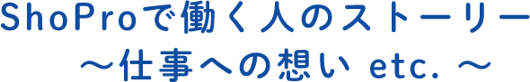 ShoProで働く人のストーリー　～仕事への想い etc. ～