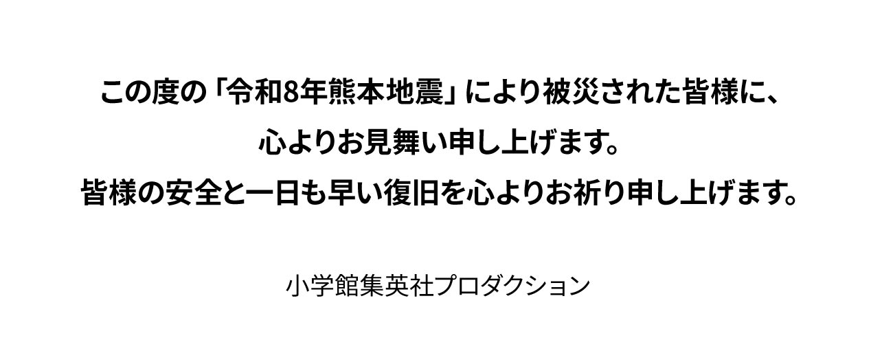 この度の「令和8年熊本地震」により被災された皆様に、心よりお見舞い申し上げます。皆様の安全と一日も早い復旧を心よりお祈り申し上げます。小学館集英社プロダクション