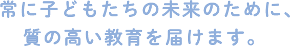 常に子どもたちの未来のために、質の高い教育を届けます。