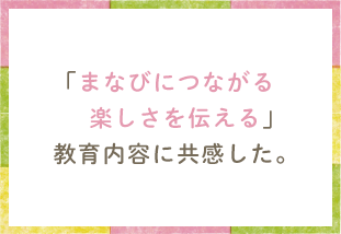 「まなびにつながる楽しさを伝える」教育内容に共感した。