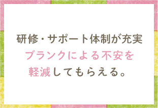 研修・サポート体制が充実 ブランクによる不安を軽減してもらえる。