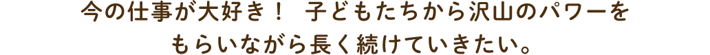 今の仕事が大好き！子どもたちから沢山のパワーをもらいながら長く続けていきたい。