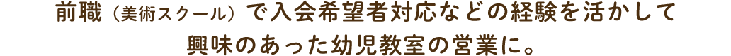 前職（美術スクール）で入会希望者対応などの経験を活かして興味のあった幼児教室の営業に。