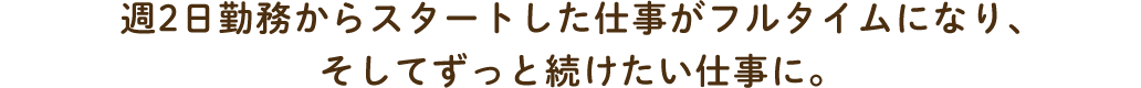 週2日勤務からスタートした仕事がフルタイムになり、そしてずっと続けたい仕事に。