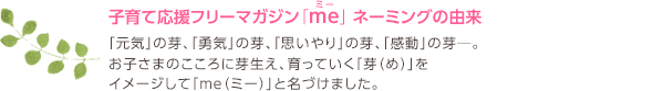 子育て応援フリーマガジン「me」 ネーミングの由来
「元気」の芽、「勇気」の芽、「思いやり」の芽、「感動」の芽─。
お子さまのこころに芽生え、育っていく「芽（め）」をイメージして「me（ミー）」と名づけました。