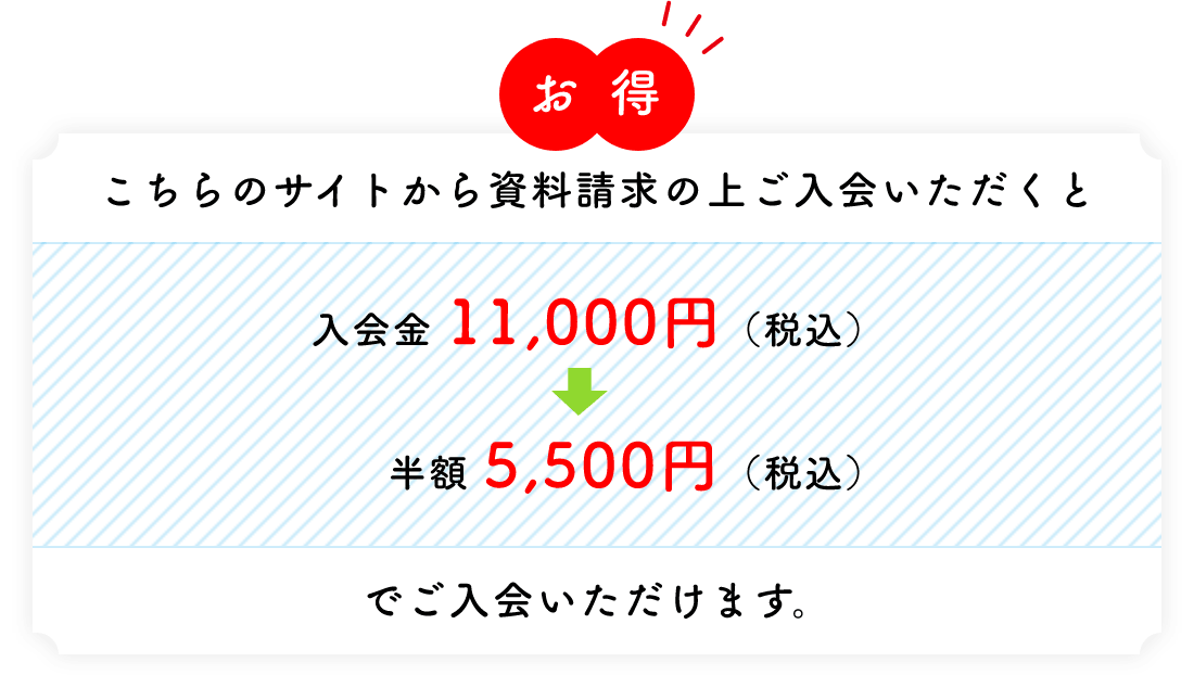 お得 こちらのサイトから資料請求の上ご入会いただくと 入会金 11,000円（税込）→半額 5,500円（税込）でご入会いただけます。