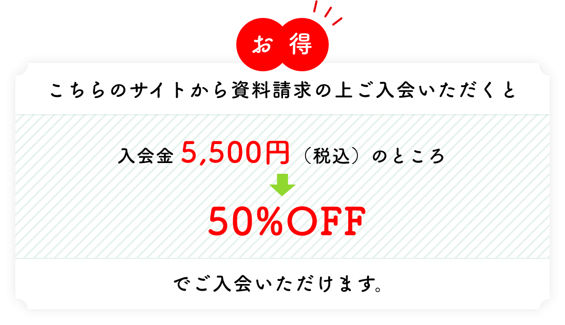 お得 こちらのサイトから資料請求の上ご入会いただくと入会金 5,500円（税込）のところ→50%OFFでご入会いただけます。