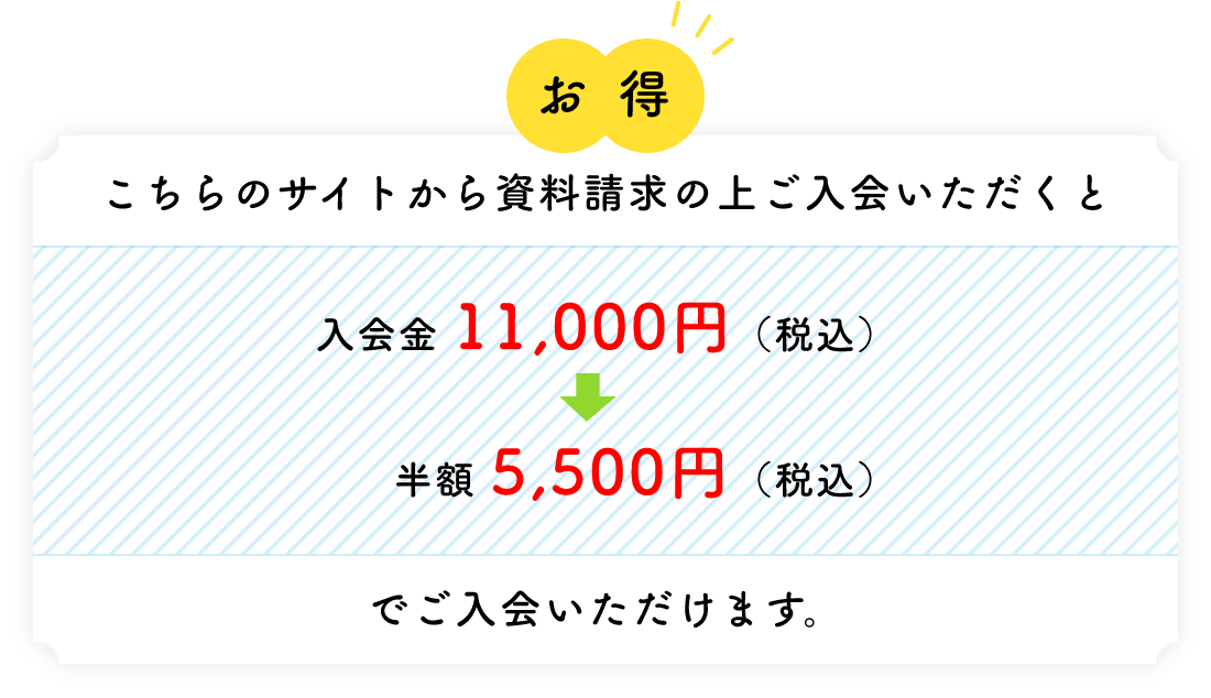 お得 こちらのサイトから資料請求の上ご入会いただくと 入会金 11,000円（税込）→半額 5,500円（税込）でご入会いただけます。