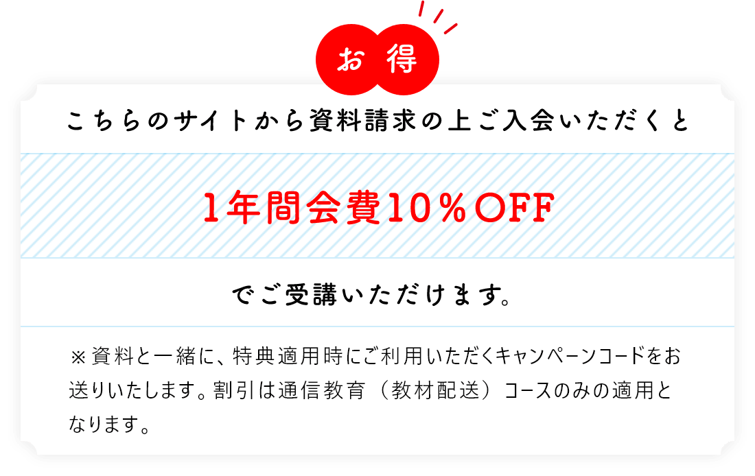 お得 こちらのサイトから資料請求の上ご入会いただくと1年間会費10％OFFでご受講いただけます。※資料と一緒に、特典適用時にご利用いただくキャンペーンコードをお送りいたします。割引は通信教育（教材配送）コースのみの適用となります。