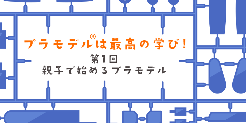 【連載】プラモデル®は最高の学び／第1回 親子で始めるプラモデル｜子どもの学びにつながる魅力