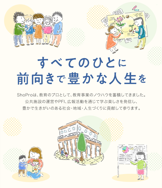 すべてのひとに前向きで豊かな人生を　ShoProは、教育のプロとして、教育事業のノウハウを蓄積してきました。そのノウハウを生かし、公共施設の運営やPFI、広報活動を通じて学ぶ楽しさを発信し、豊かで生きがいのある社会・地域・人生づくりに貢献して参ります。