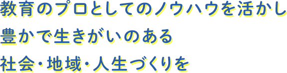 教育のプロとしてのノウハウを活かし豊かで生きがいのある社会・地域・人生づくりを