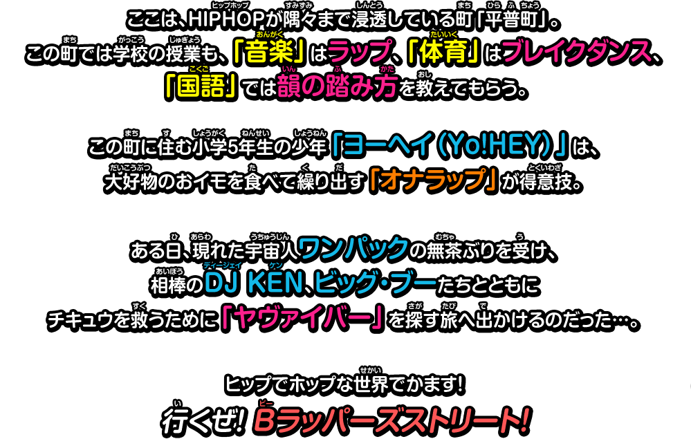 ここは、HIPHOPが隅々まで浸透している町「平普町」。この町では学校の授業も、「音楽」はラップ、「体育」はブレイクダンス、「国語」では韻の踏み方を教えてもらう。この町に住む小学5年生の少年「ヨーヘイ（Yo!HEY）」は、大好物のおイモを食べて繰り出す「オナラップ」が得意技。ある日、現れた宇宙人ワンパックの無茶ぶりを受け、相棒のDJ KEN、ビッグ・ブーたちとともにチキュウを救うために「ヤヴァイバー」を探す旅へ出かけるのだった…。ヒップでホップな世界でかます！行くぜ！ Bラッパーズストリート！