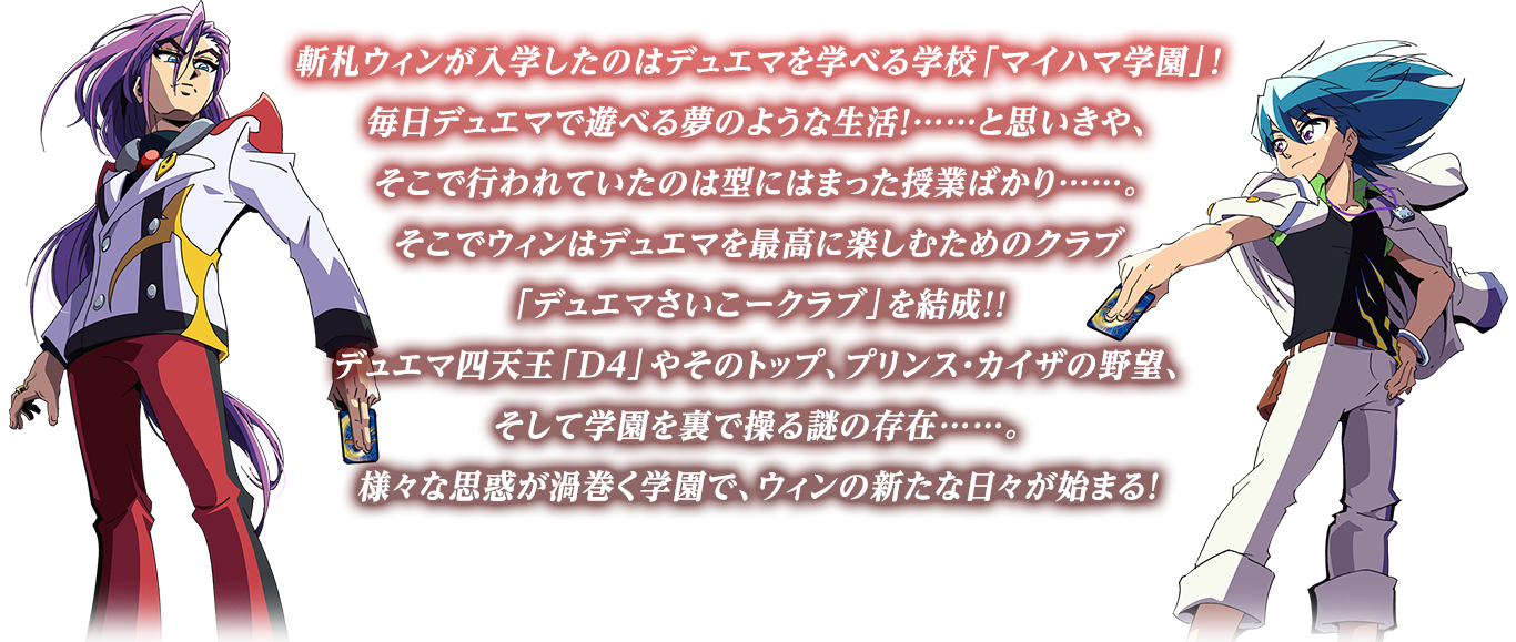 斬札ウィンが入学したのはデュエマを学べる学校「マイハマ学園」！
                    毎日デュエマで遊べる夢のような生活！……と思いきや、そこで行われていたのは型にはまった授業ばかり……。
                    そこでウィンはデュエマを最高に楽しむためのクラブ「デュエマさいこークラブ」を結成！！
                    デュエマ四天王「D4」やそのトップ、プリンス・カイザの野望、そして学園を裏で操る謎の存在……。
                    様々な思惑が渦巻く学園で、ウィンの新たな日々が始まる！