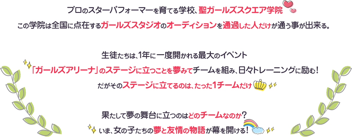 プロのスターパフォーマーを育てる学校、聖ガールズスクエア学院
	この学院は全国に点在するガールズスタジオのオーディションを通過した人だけが通う事が出来る。生徒たちは、1年に一度開かれる最大のイベント「ガールズアリーナ」のステージに立つことを夢みてチームを組み、日々トレーニングに励む！だがそのステージに立てるのは、たった１チームだけ果たして夢の舞台に立つのはどのチームなのか？いま、女の子たちの夢と友情の物語が幕を開ける！