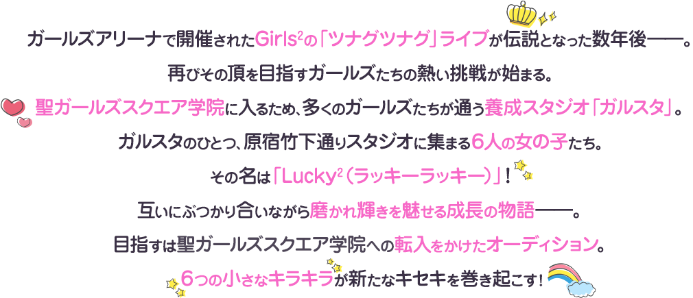 ガールズアリーナで開催されたGirls²の「ツナグツナグ」ライブが伝説となった数年後――。再びその頂を目指すガールズたちの熱い挑戦が始まる。聖ガールズスクエア学院に入るため、多くのガールズたちが通う養成スタジオ「ガルスタ」。ガルスタのひとつ、原宿竹下通りスタジオに集まる６人の女の子たち。その名は「Lucky²（ラッキーラッキー）」！互いにぶつかり合いながら磨かれ輝きを魅せる成長の物語――。目指すは聖ガールズスクエア学院への転入をかけたオーディション。６つの小さなキラキラが新たなキセキを巻き起こす！