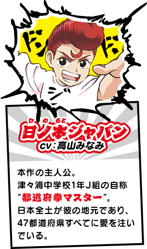 日ノ本ジャパン（ひのもと　じゃぱん）　本作の主人公。津々浦中学校1年J組の自称”都道府拳マスター”。日本全土が彼の地元であり、47都道府県すべてに愛を注いでいる。