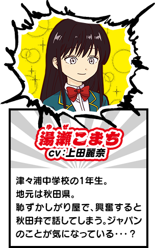 湯瀬こまち　津々浦中学校の1年生。地元は秋田県。 恥ずかしがり屋で、興奮すると秋田弁で話してしまう。ジャパンのことが気になっている・・・？