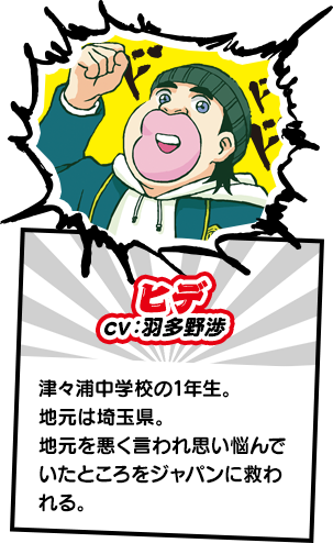 ヒデ　津々浦中学校の1年生。地元は埼玉県。地元を悪く言われ思い悩んでいたところをジャパンに救われる。