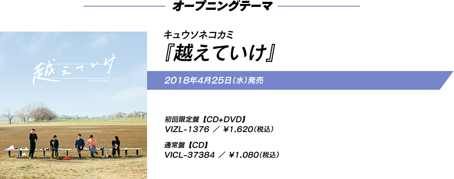 オープニングテーマ キュウソネコカミ『越えていけ』 2018年4月25日（水）発売 初回限定盤(CD+DVD)VIZL-1376 ／ \1,620（税込）通常盤(CD)VICL-37384 ／ \1,080（税込）
