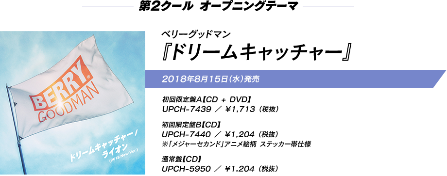 第2クール　オープニングテーマ ベリーグッドマン『ドリームキャッチャー』 2018年8月15日（水）発売 初回限定盤A（CD + DVD）UPCH-7439 ￥1,713 （税抜） 初回限定盤B（CD）UPCH-7440 ￥1,204 （税抜）※「メジャーセカンド」アニメ絵柄 ステッカー帯仕様 通常盤（CD）UPCH-5950 ￥1,204 （税抜） 