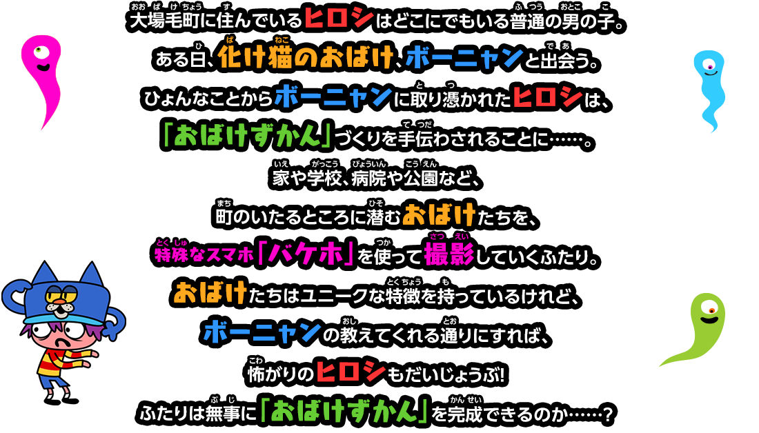 大場毛町に住んでいるヒロシはどこにでもいる普通の男の子。
								ある日、化け猫のおばけ、ボーニャンと出会う。ひょんなことからボーニャンに取り憑かれたヒロシは、
								「おばけずかん」づくりを手伝わされることに……。家や学校、病院や公園など、町のいたるところに潜むおばけたちを、
								特殊なスマホ「バケホ」を使って撮影していくふたり。おばけたちはユニークな特徴を持っているけれど、
								ボーニャンの教えてくれる通りにすれば、怖がりのヒロシもだいじょうぶ！ふたりは無事に「おばけずかん」を完成できるのか……？