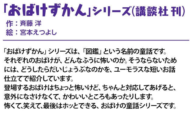 「おばけずかん」 シリーズ（講談社 刊）作 ： 斉藤 洋
                        絵 ： 宮本えつよし 「おばけずかん」シリーズは、「図鑑」という名前の童話です。
                        それぞれのおばけが、どんなふうに怖いのか。そうならないためには、どうしたらだいじょうぶなのかを、ユーモラスな短いお話仕立てで紹介しています。
                        登場するおばけはちょっと怖いけど、ちゃんと対応してあげると、意外になさけなくて、かわいいところもあったりします。
                        怖くて、笑えて、最後はホッとできる、おばけの童話シリーズです。
                        