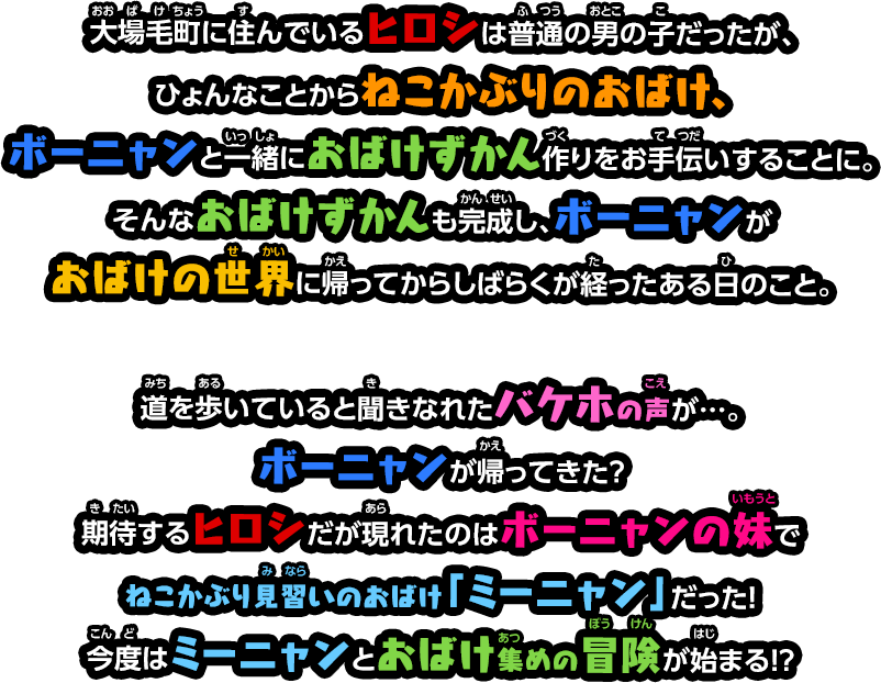 大場毛町（おおばけちょう）に住んでいるヒロシは普通の男の子だったが、
                ひょんなことからねこかぶりのおばけ、ボーニャンと一緒におばけずかん作りをお手伝いすることに。そんなおばけずかんも完成し、ボーニャンがおばけの世界に帰ってからしばらくが経ったある日のこと。
                
                道を歩いていると聞きなれたバケホの声が…。ボーニャンが帰ってきた？期待するヒロシだが現れたのはボーニャンの妹でねこかぶり見習いのおばけ「ミーニャン」だった！
                今度はミーニャンとおばけ集めの冒険が始まる！？
                